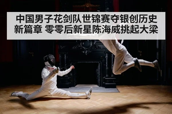 中国男子花剑队世锦赛夺银创历史新篇章 零零后新星陈海威挑起大梁