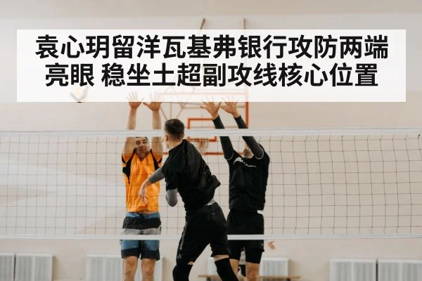 袁心玥留洋瓦基弗银行攻防两端亮眼 稳坐土超副攻线核心位置