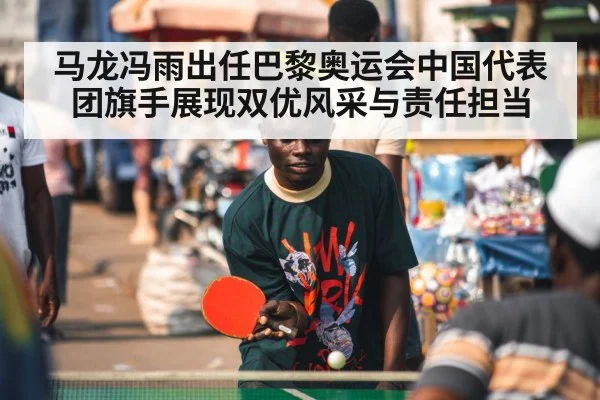 马龙冯雨出任巴黎奥运会中国代表团旗手展现双优风采与责任担当